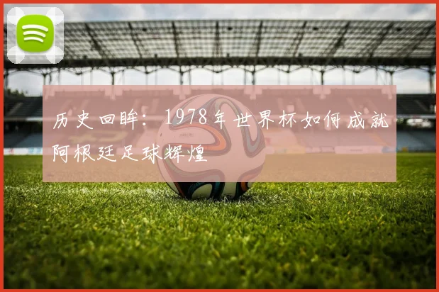 历史回眸：1978年世界杯如何成就阿根廷足球辉煌