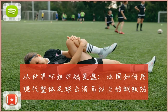 从世界杯经典战复盘：法国如何用现代整体足球击溃乌拉圭的钢铁防线