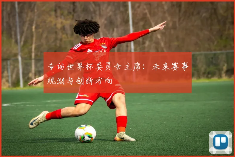 专访世界杯委员会主席：未来赛事规划与创新方向