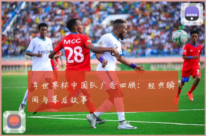 年世界杯中国队广告回顾：经典瞬间与幕后故事