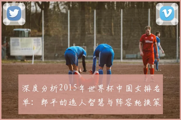 深度分析2015年世界杯中国女排名单：郎平的选人智慧与阵容轮换策略