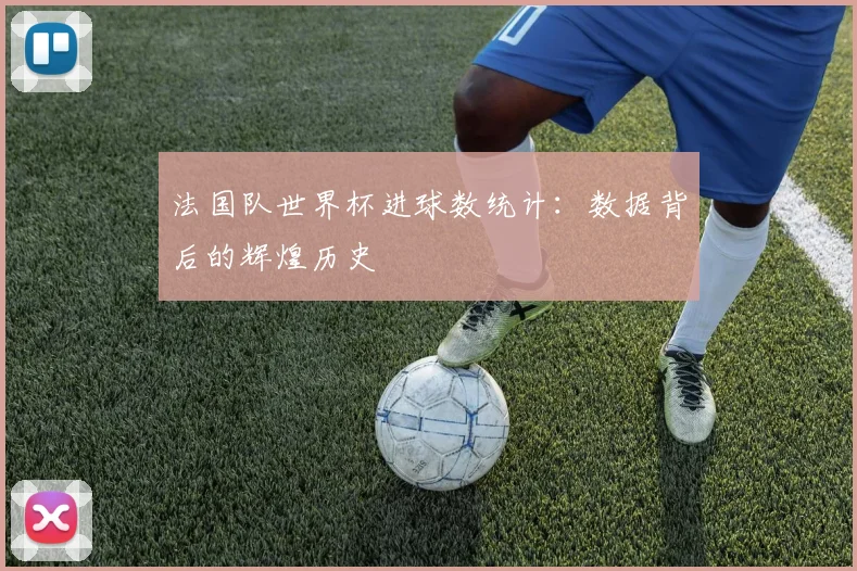 法国队世界杯进球数统计：数据背后的辉煌历史
